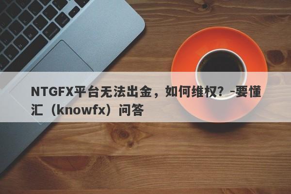 NTGFX平台无法出金，如何维权？-要懂汇（knowfx）问答