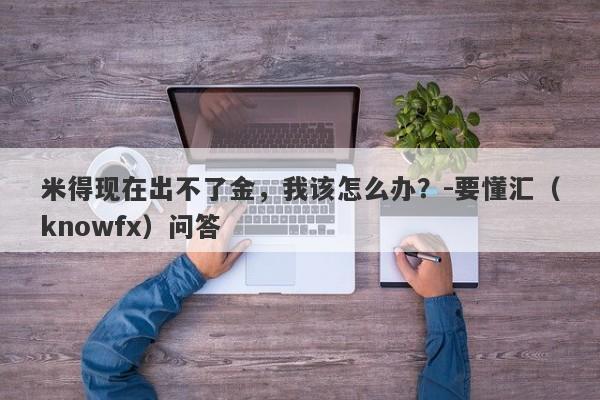 米得现在出不了金，我该怎么办？-要懂汇（knowfx）问答