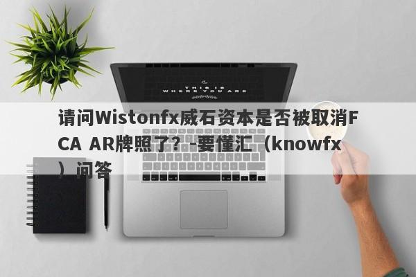 请问Wistonfx威石资本是否被取消FCA AR牌照了？-要懂汇（knowfx）问答