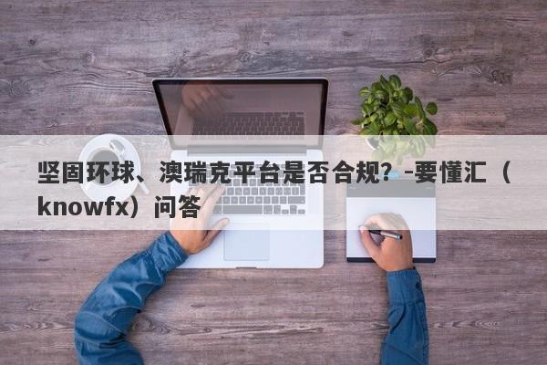 坚固环球、澳瑞克平台是否合规？-要懂汇（knowfx）问答