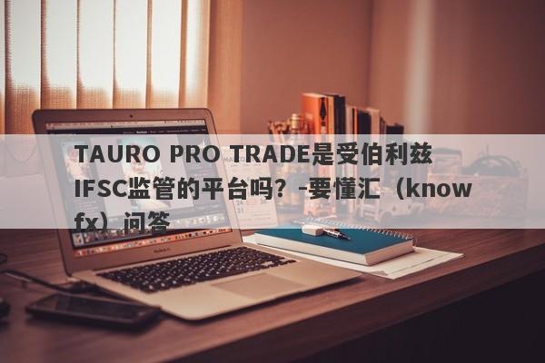 TAURO PRO TRADE是受伯利兹IFSC监管的平台吗？-要懂汇（knowfx）问答