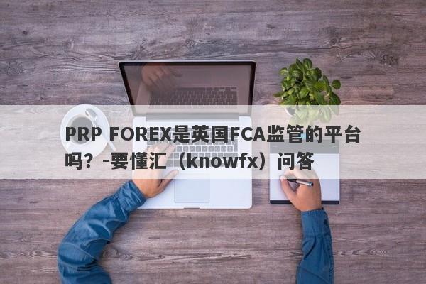 PRP FOREX是英国FCA监管的平台吗？-要懂汇（knowfx）问答