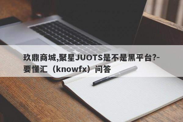 玖鼎商城,聚星JUOTS是不是黑平台?-要懂汇（knowfx）问答