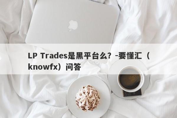 LP Trades是黑平台么？-要懂汇（knowfx）问答