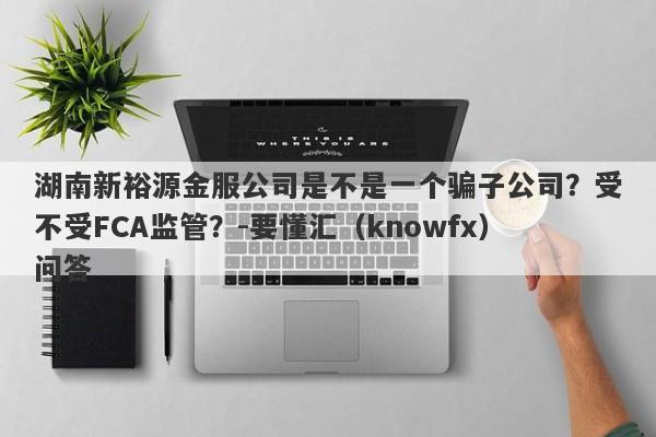 湖南新裕源金服公司是不是一个骗子公司？受不受FCA监管？-要懂汇（knowfx）问答