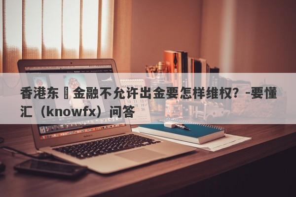 香港东昇金融不允许出金要怎样维权？-要懂汇（knowfx）问答