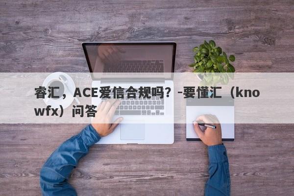 睿汇，ACE爱信合规吗？-要懂汇（knowfx）问答