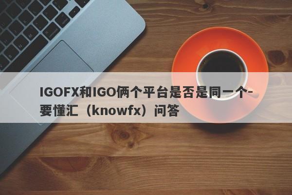 IGOFX和IGO俩个平台是否是同一个-要懂汇（knowfx）问答