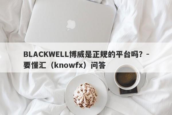 BLACKWELL博威是正规的平台吗？-要懂汇（knowfx）问答