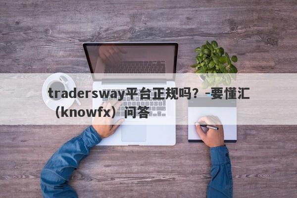 tradersway平台正规吗？-要懂汇（knowfx）问答