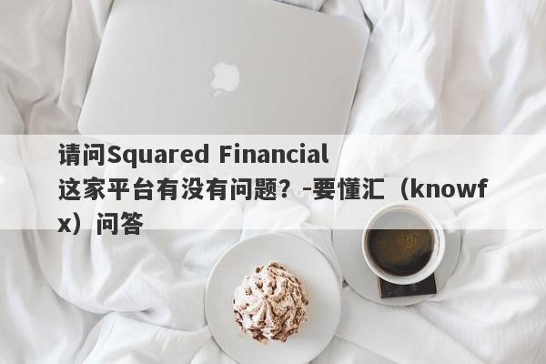 请问Squared Financial 这家平台有没有问题？-要懂汇（knowfx）问答