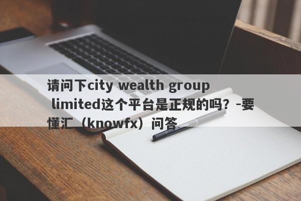 请问下city wealth group limited这个平台是正规的吗？-要懂汇（knowfx）问答