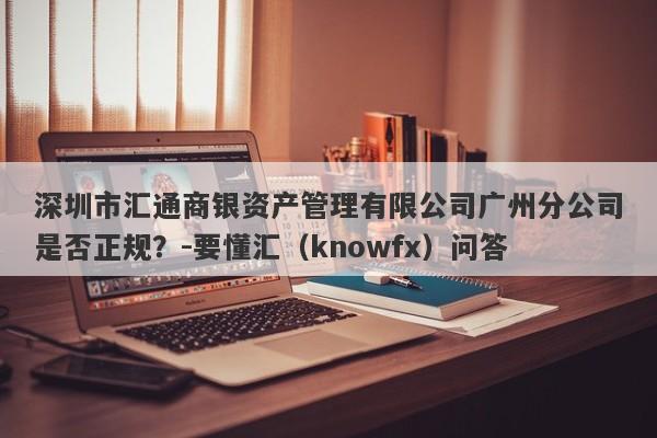 深圳市汇通商银资产管理有限公司广州分公司是否正规？-要懂汇（knowfx）问答