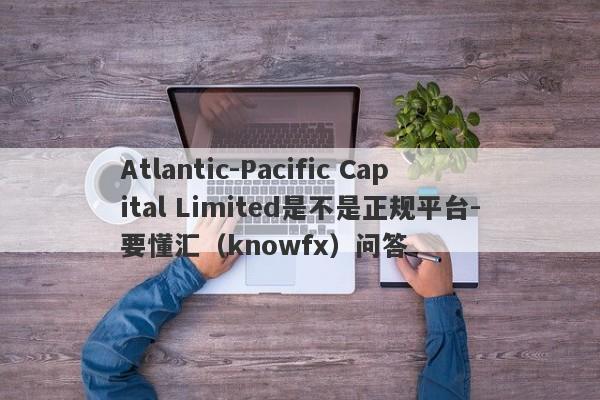 Atlantic-Pacific Capital Limited是不是正规平台-要懂汇（knowfx）问答