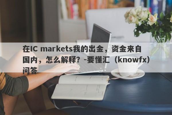 在IC markets我的出金，资金来自国内，怎么解释？-要懂汇（knowfx）问答