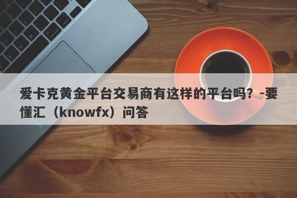 爱卡克黄金平台交易商有这样的平台吗？-要懂汇（knowfx）问答