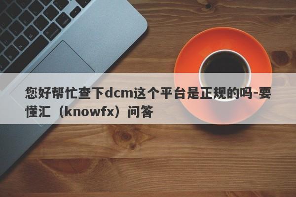 您好帮忙查下dcm这个平台是正规的吗-要懂汇（knowfx）问答