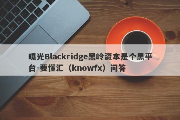 曝光Blackridge黑岭资本是个黑平台-要懂汇（knowfx）问答