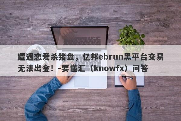 遭遇恋爱杀猪盘，亿邦ebrun黑平台交易无法出金！-要懂汇（knowfx）问答