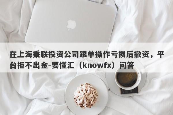 在上海秉联投资公司跟单操作亏损后撤资，平台拒不出金-要懂汇（knowfx）问答