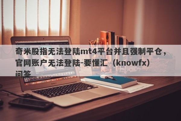 奇米股指无法登陆mt4平台并且强制平仓，官网账户无法登陆-要懂汇（knowfx）问答