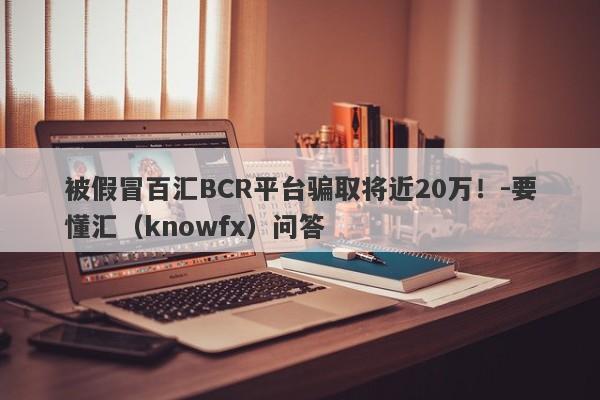 被假冒百汇BCR平台骗取将近20万！-要懂汇（knowfx）问答