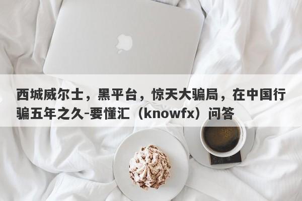 西城威尔士，黑平台，惊天大骗局，在中国行骗五年之久-要懂汇（knowfx）问答