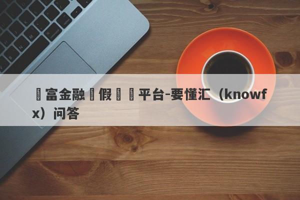 時富金融虛假詐騙平台-要懂汇（knowfx）问答