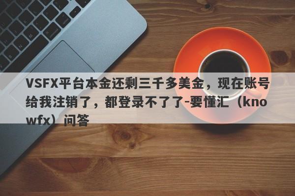 VSFX平台本金还剩三千多美金，现在账号给我注销了，都登录不了了-要懂汇（knowfx）问答