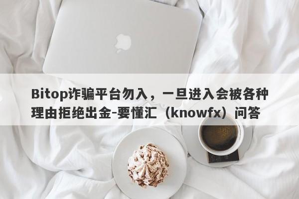 Bitop诈骗平台勿入，一旦进入会被各种理由拒绝出金-要懂汇（knowfx）问答