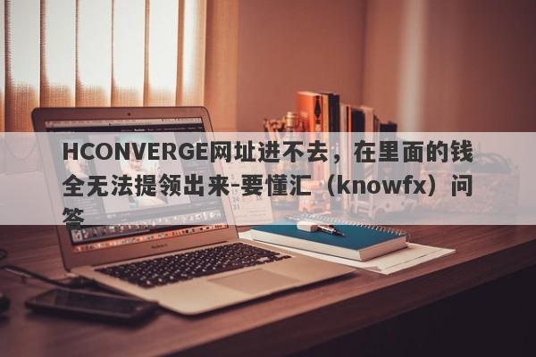 HCONVERGE网址进不去，在里面的钱全无法提领出来-要懂汇（knowfx）问答