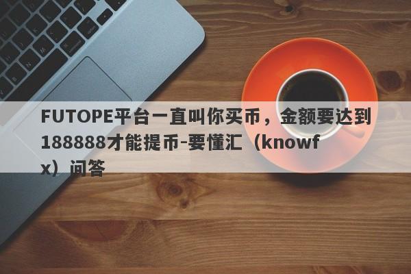 FUTOPE平台一直叫你买币，金额要达到188888才能提币-要懂汇（knowfx）问答