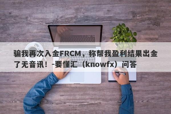 骗我再次入金FRCM，称帮我盈利结果出金了无音讯！-要懂汇（knowfx）问答