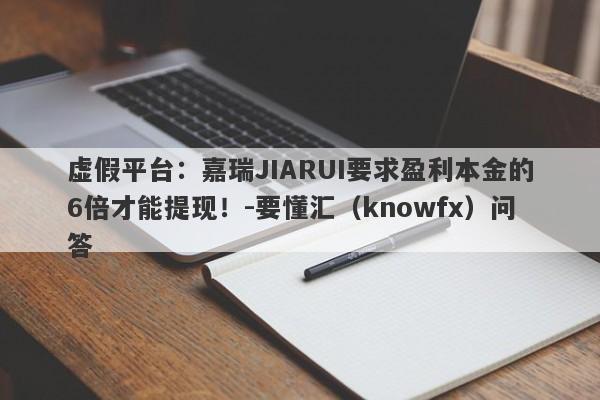 虚假平台：嘉瑞JIARUI要求盈利本金的6倍才能提现！-要懂汇（knowfx）问答