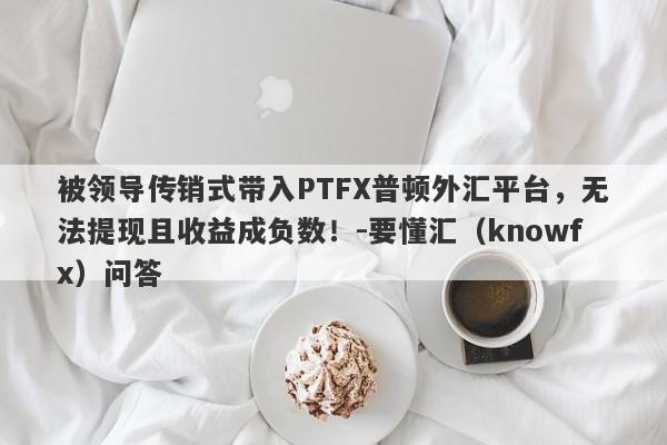 被领导传销式带入PTFX普顿外汇平台，无法提现且收益成负数！-要懂汇（knowfx）问答