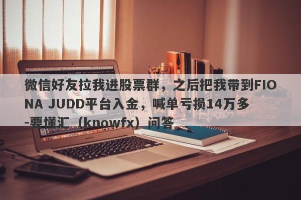 微信好友拉我进股票群，之后把我带到FIONA JUDD平台入金，喊单亏损14万多-要懂汇（knowfx）问答