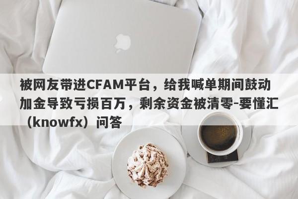 被网友带进CFAM平台，给我喊单期间鼓动加金导致亏损百万，剩余资金被清零-要懂汇（knowfx）问答