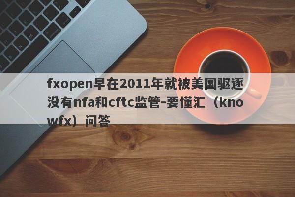 fxopen早在2011年就被美国驱逐 没有nfa和cftc监管-要懂汇（knowfx）问答