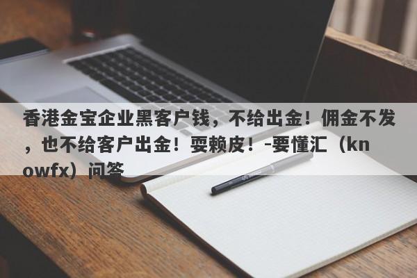 香港金宝企业黑客户钱，不给出金！佣金不发，也不给客户出金！耍赖皮！-要懂汇（knowfx）问答