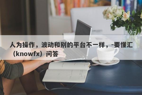 人为操作，波动和别的平台不一样，-要懂汇（knowfx）问答