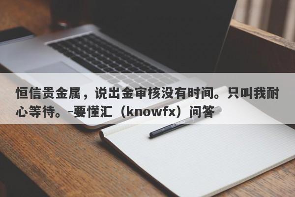 恒信贵金属，说出金审核没有时间。只叫我耐心等待。-要懂汇（knowfx）问答