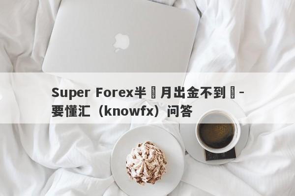 Super Forex半個月出金不到賬-要懂汇（knowfx）问答