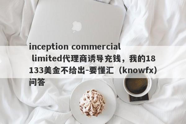 inception commercial limited代理商诱导充钱，我的18133美金不给出-要懂汇（knowfx）问答