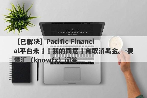 【已解决】Pacific Financial平台未經過我的同意逕自取消出金。-要懂汇（knowfx）问答