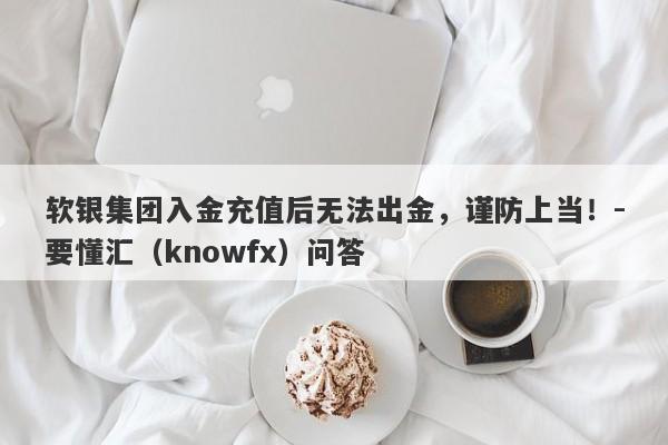 软银集团入金充值后无法出金，谨防上当！-要懂汇（knowfx）问答