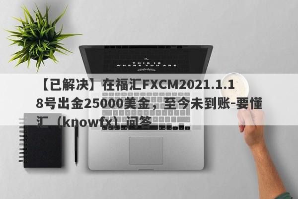 【已解决】在福汇FXCM2021.1.18号出金25000美金，至今未到账-要懂汇（knowfx）问答