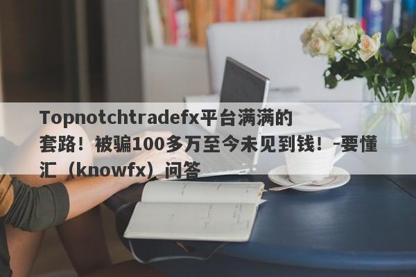 Topnotchtradefx平台满满的套路！被骗100多万至今未见到钱！-要懂汇（knowfx）问答