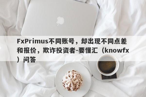 FxPrimus不同账号，却出现不同点差和报价，欺诈投资者-要懂汇（knowfx）问答