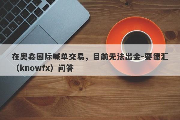 在奥鑫国际喊单交易，目前无法出金-要懂汇（knowfx）问答