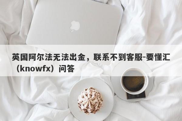 英国阿尔法无法出金，联系不到客服-要懂汇（knowfx）问答